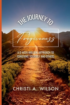The Journey to Forgiveness: A 6-Week Biblical Approach to Forgiving Yourself and Others by Wilson, Christi