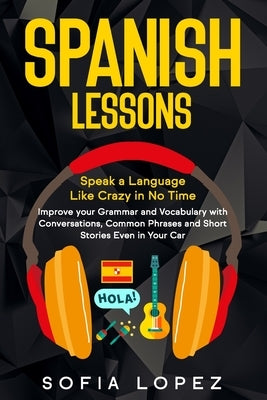 Spanish Lessons: Speak a Language Like Crazy in No Time. Improve your Grammar and Vocabulary with Conversations, Common Phrases and Sho by Lopez, Sofia