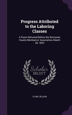 Progress Attributed to the Laboring Classes: A Poem Delivered Before the Worcester County Mechanics' Association, March 3d, 1853 by Jillson, Clark