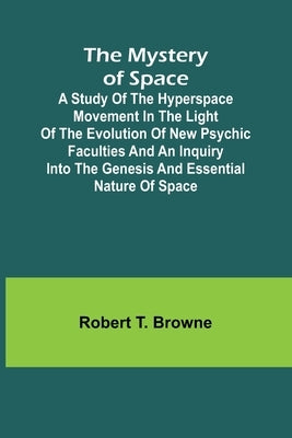 The Mystery of Space; A Study of the Hyperspace Movement in the Light of the Evolution of New Psychic Faculties and an Inquiry into the Genesis and Es by T. Browne, Robert
