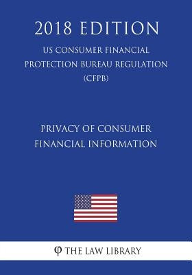 Privacy of Consumer Financial Information (US Consumer Financial Protection Bureau Regulation) (CFPB) (2018 Edition) by The Law Library