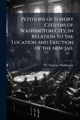 Petitions of Sundry Citizens of Washington City, in Relation to the Location and Erection of the new Jail by Washington, DC Citizens [From Old Catal
