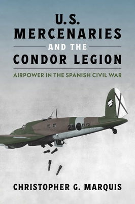 U.S. Mercenaries and the Condor Legion: Airpower in the Spanish Civil War by Marquis, Christopher G.