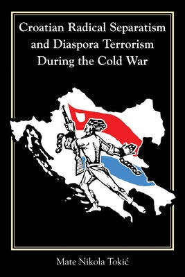 Croatian Radical Separatism and Diaspora Terrorism During the Cold War by Tokic, Mate Nikola