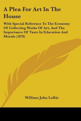 A Plea For Art In The House: With Special Reference To The Economy Of Collecting Works Of Art, And The Importance Of Taste In Education And Morals (18 by Loftie, William John