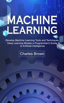 Machine Learning: Develop Machine Learning Tools and Techniques (Deep Learning Models a Programmer's Guide to Artificial Intelligence) by Brown, Charles
