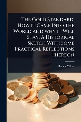 The Gold Standard. How it Came Into the World and why it Will Stay. A Historical Sketch With Some Practical Reflections Thereon by White, Horace