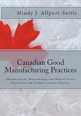 Canadian Good Manufacturing Practices: Pharmaceutical, Biotechnology, and Medical Device Regulations and Guidance Concise Reference by Allport-Settle, Mindy J.