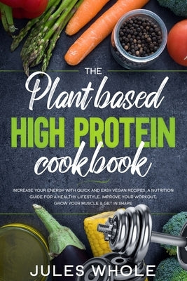 The Plant based High Protein Cookbook: Increase your Energy with Quick and Easy Vegan Recipes. A Nutrition Guide for a Healthy Lifestyle. Improve your by Whole, Jules