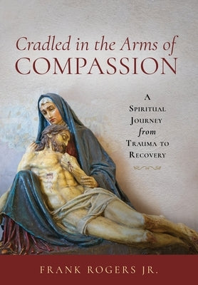 Cradled in the Arms of Compassion: A Spiritual Journey from Trauma to Recovery by Rogers, Frank, Jr.
