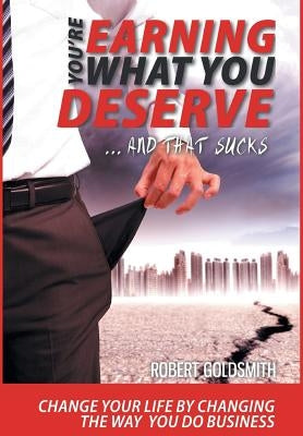 YOU'RE EARNING WHAT YOU DESERVE ... And That Sucks: Change your life by changing the way you do business by Goldsmith, Robert