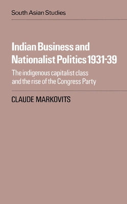 Indian Business and Nationalist Politics 1931 39: The Indigenous Capitalist Class and the Rise of the Congress Party by Markovits, Claude