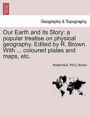 Our Earth and Its Story: A Popular Treatise on Physical Geography. Edited by R. Brown. with ... Coloured Plates and Maps, Etc. by Brown, Robert M. a. Ph. D.