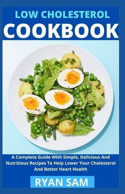 Low Cholesterol Cookbook: A Complete Guide With Simple, Delicious And Nutritious Recipes To Help Lower Your Cholesterol And Better Heart Health by Ryan Sam