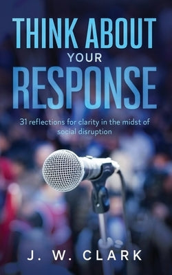 Think About Your Response: 31 reflections for clarity in the midst of social disruption by Clark, J. W.
