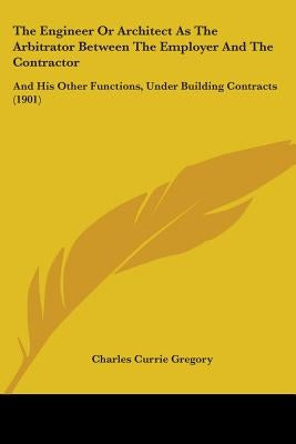 The Engineer Or Architect As The Arbitrator Between The Employer And The Contractor: And His Other Functions, Under Building Contracts (1901) by Gregory, Charles Currie