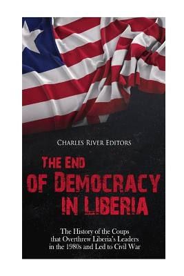 The End of Democracy in Liberia: The History of the Coups that Overthrew Liberia's Leaders in the 1980s and Led to Civil War by Charles River