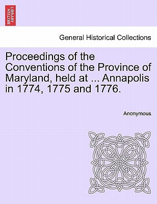 Proceedings of the Conventions of the Province of Maryland, Held at ... Annapolis in 1774, 1775 and 1776. by Anonymous