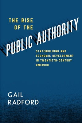The Rise of the Public Authority: Statebuilding and Economic Development in Twentieth-Century America by Radford, Gail
