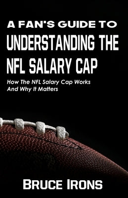 A Fan's Guide To Understanding The NFL Salary Cap: How The NFL Salary Cap Works And Why It Matters by Irons, Bruce