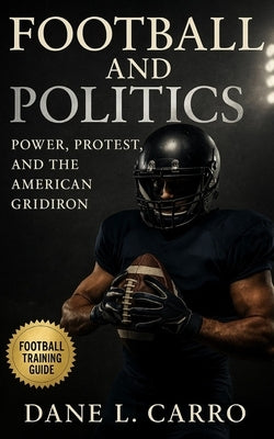 Football and Politics: Power, Protest, and the American Gridiron: Race, Identity, Patriotism, Labor Strikes, Title IX, Concussions, Kaepernick, and th by Carro, Dane L.