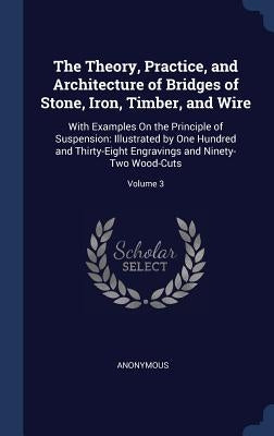 The Theory, Practice, and Architecture of Bridges of Stone, Iron, Timber, and Wire: With Examples On the Principle of Suspension: Illustrated by One H by Anonymous