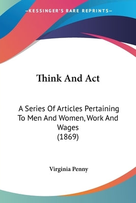 Think And Act: A Series Of Articles Pertaining To Men And Women, Work And Wages (1869) by Penny, Virginia