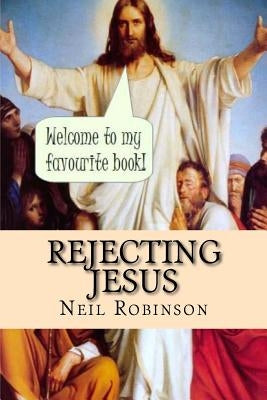 Rejecting Jesus: Why You Should by Robinson, Neil