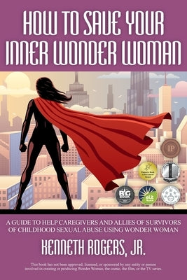 How to Save Your Inner Wonder Woman: A Guide to Help Caregivers and Allies of Survivors of Childhood Sexual Abuse Using Wonder Woman by Rogers, Kenneth, Jr.