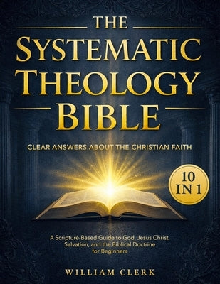 The Systematic Theology Bible: [10 in 1] Clear Answers About the Christian Faith A Scripture-Based Guide to God, Jesus Christ, Salvation, and the Bibl by Clerk, William