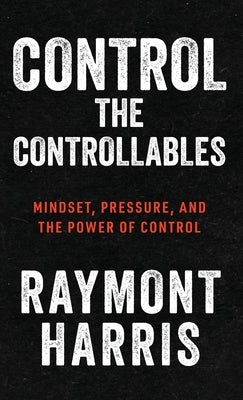 Control the Controllables: Mindset, Pressure, and the Power of Control by Harris, Raymont