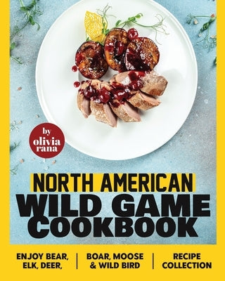 North American Wild Game Cookbook: Enjoy Bear, Elk, Deer, Boar, Moose & Wild Bird Recipe Collection by Rana, Olivia