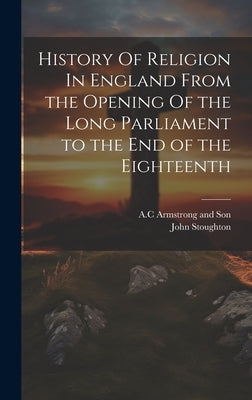 History Of Religion In England From the Opening Of the Long Parliament to the End of the Eighteenth by Stoughton, John