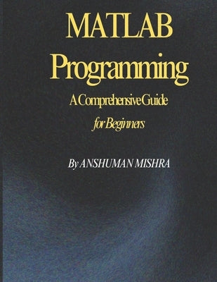 MATLAB Programming: A Comprehensive Guide for Beginners by Mishra, Anshuman