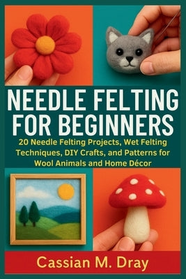 Needle Felting for Beginners: 20 Needle Felting Projects, Wet Felting Techniques, DIY Crafts, and Patterns for Wool Animals and Home Décor by Dray, Cassian M.