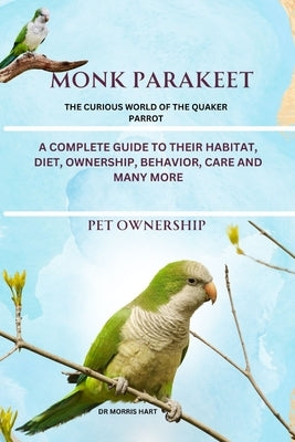 Monk Parakeet: A Complete Guide to Their Habitat, Diet, Ownership, Behavior, Care and Many More by Hart, Morris