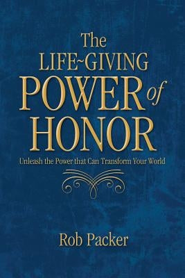 The Life-Giving Power of Honor: Unleash the Power that Can Transform Your World by Packer, Rob