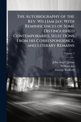 The Autobiography of the Rev. William Jay; With Reminiscences of Some Distinguished Contemporaries, Selections From his Correspondence, and Literary R by James, John Angell