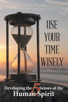 Use Your Time Wisely: Developing the 5 Senses of the Human Spirit by McPhee, Oron B.