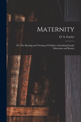 Maternity: or, The Bearing and Nursing of Children, Including Female Education and Beauty by Fowler, O. S. (Orson Squire) 1809-1887