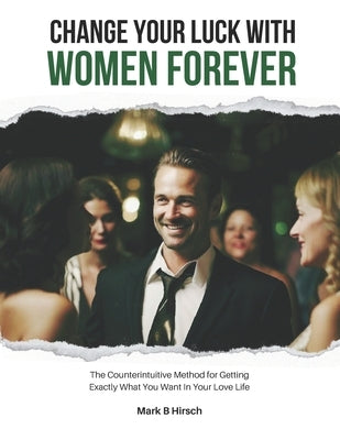 Change Your Luck With Women Forever!: The Counterintuitive Method for Getting Exactly What You Want In Your Love Life by Hirsch, Mark B.