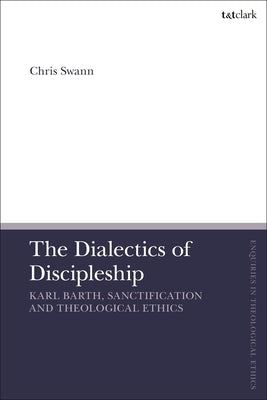 The Dialectics of Discipleship: Karl Barth, Sanctification and Theological Ethics by Swann, Chris
