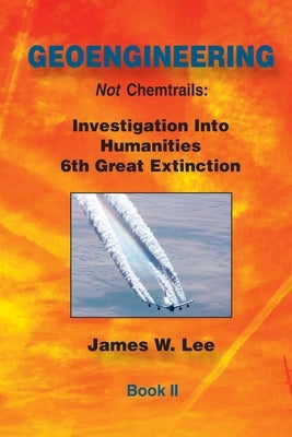 Geoengineering not Chemtrails Book II: Investigations Into Humanities 6th Great Extinction by Lee, James W.