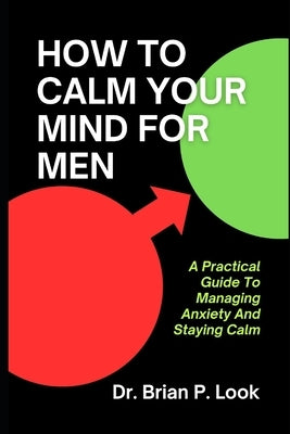How To Calm Your Mind For Men: A Practical Guide To Managing Anxiety And Staying Calm by P. Look, Brian