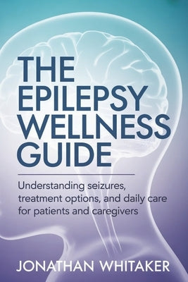 The Epilepsy Wellness Guide: Understanding Seizures, Treatment Options and Daily Care for Patients and Caregivers by Whitaker, Jonathan