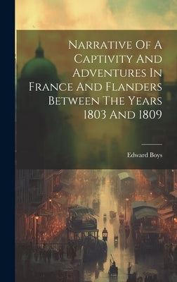 Narrative Of A Captivity And Adventures In France And Flanders Between The Years 1803 And 1809 by Boys, Edward