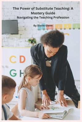 The Power of Substitute Teaching: A Mastery Guide: Navigating the Teaching Profession, by Stevie Glenn by Glenn, Stevie