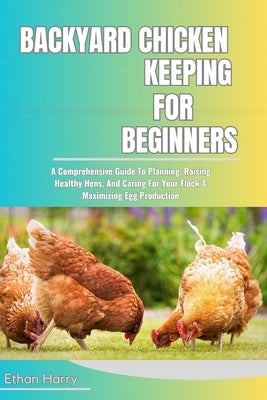Backyard Chicken Keeping for Beginners: A Comprehensive Guide To Planning, Raising Healthy Hens, And Caring For Your Flock & Maximizing Egg Production by Harry, Ethan