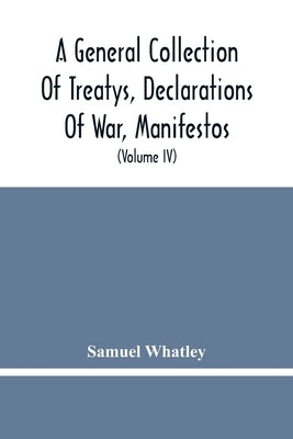 A General Collection Of Treatys, Declarations Of War, Manifestos, And Other Publick Papers, Relating To Peace And War, And Other Publickk Paper, From by Whatley, Samuel
