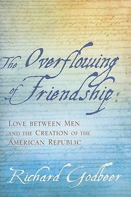 The Overflowing of Friendship: Love Between Men and the Creation of the American Republic by Godbeer, Richard